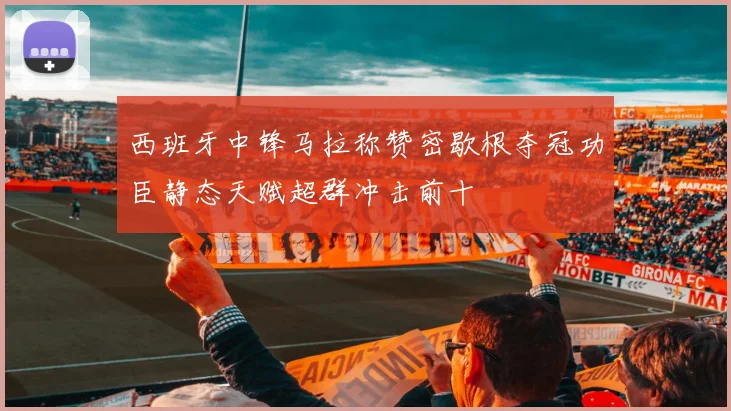 西班牙中锋马拉称赞密歇根夺冠功臣静态天赋超群冲击前十
