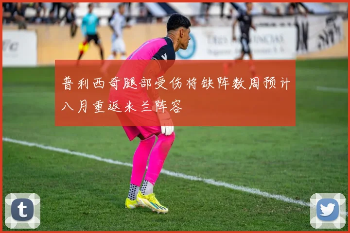 普利西奇腿部受伤将缺阵数周预计八月重返米兰阵容