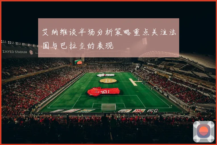 艾纳维谈半场分析策略重点关注法国与巴拉圭的表现