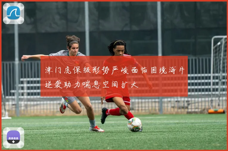 津门虎保级形势严峻面临困境海牛逆袭助力喘息空间扩大