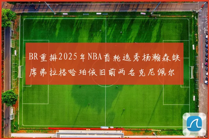 BR重排2025年NBA首轮选秀杨瀚森缺席弗拉格哈珀依旧前两名克尼佩尔锁定探花位