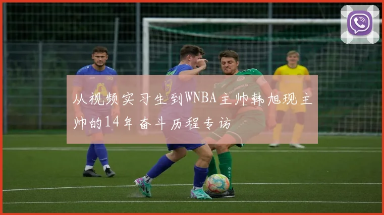 从视频实习生到WNBA主帅韩旭现主帅的14年奋斗历程专访