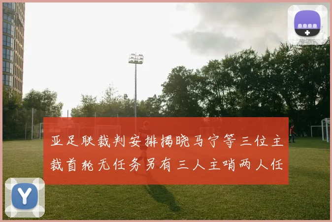 亚足联裁判安排揭晓马宁等三位主裁首轮无任务另有三人主哨两人任四官