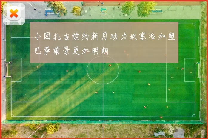 小因扎吉续约新月助力坎塞洛加盟巴萨前景更加明朗