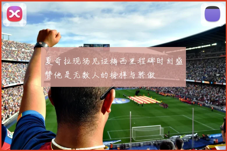 夏奇拉现场见证梅西里程碑时刻盛赞他是无数人的榜样与骄傲