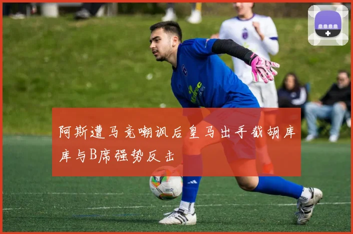 阿斯遭马竞嘲讽后皇马出手截胡库库与B席强势反击