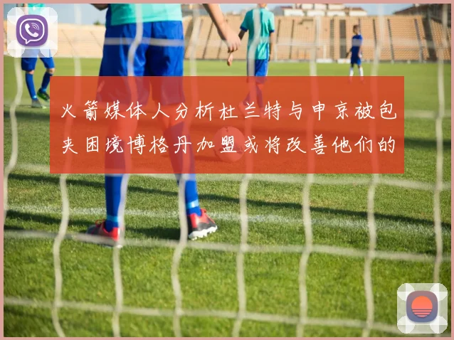 火箭媒体人分析杜兰特与申京被包夹困境博格丹加盟或将改善他们的进攻空间