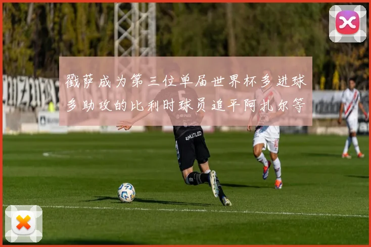 戳萨成为第三位单届世界杯多进球多助攻的比利时球员追平阿扎尔等传奇