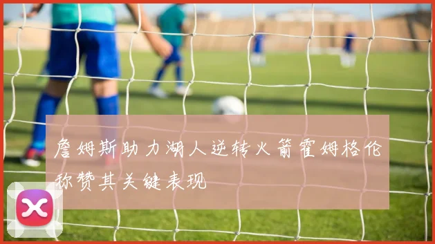 詹姆斯助力湖人逆转火箭霍姆格伦称赞其关键表现