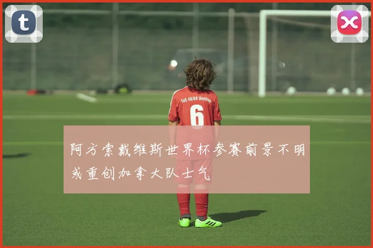 阿方索戴维斯世界杯参赛前景不明或重创加拿大队士气